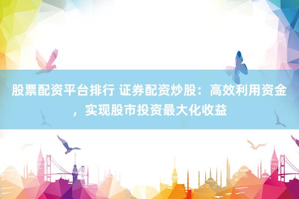 股票配资平台排行 证券配资炒股：高效利用资金，实现股市投资最大化收益