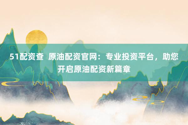 51配资查  原油配资官网：专业投资平台，助您开启原油配资新篇章