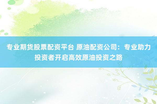 专业期货股票配资平台 原油配资公司：专业助力投资者开启高效原油投资之路