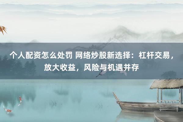 个人配资怎么处罚 网络炒股新选择：杠杆交易，放大收益，风险与机遇并存