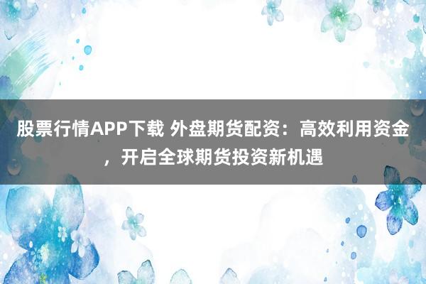 股票行情APP下载 外盘期货配资：高效利用资金，开启全球期货投资新机遇