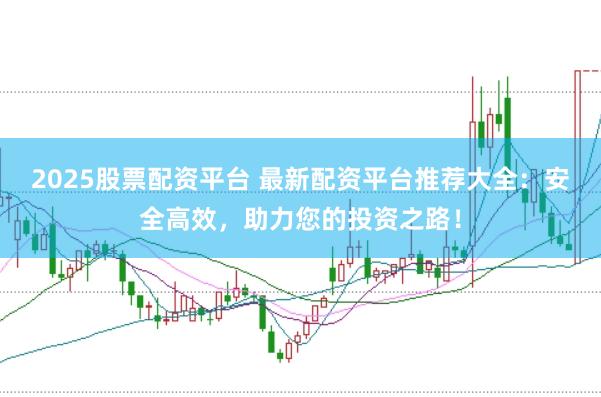 2025股票配资平台 最新配资平台推荐大全：安全高效，助力您的投资之路！