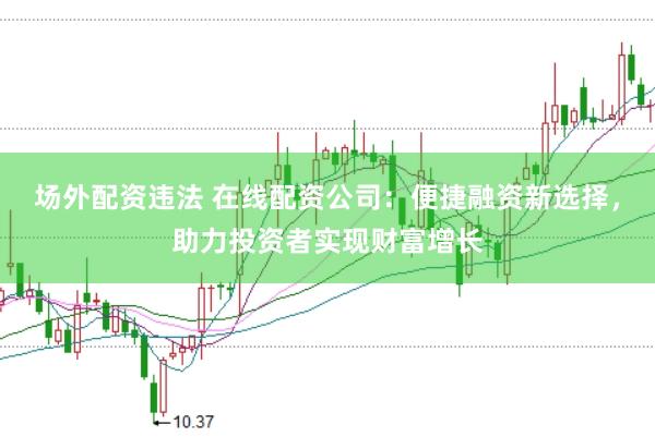 场外配资违法 在线配资公司：便捷融资新选择，助力投资者实现财富增长