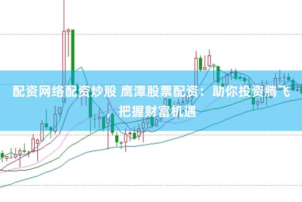 配资网络配资炒股 鹰潭股票配资：助你投资腾飞，把握财富机遇