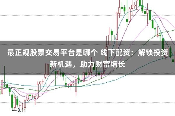 最正规股票交易平台是哪个 线下配资：解锁投资新机遇，助力财富增长