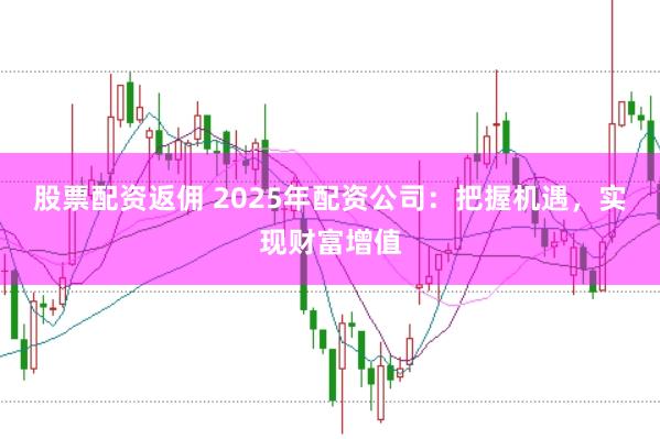 股票配资返佣 2025年配资公司：把握机遇，实现财富增值