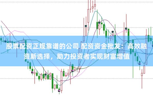 股票配资正规靠谱的公司 配资资金批发：高效融资新选择，助力投资者实现财富增值