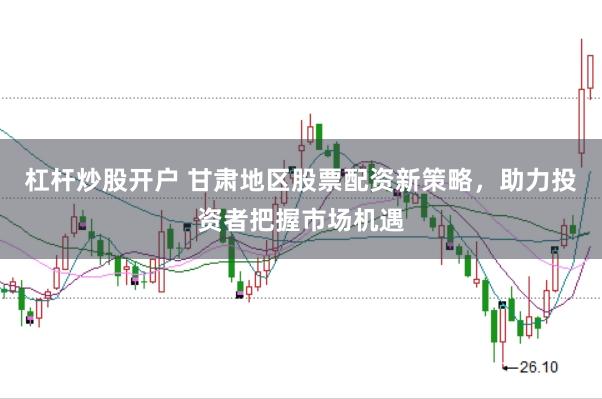 杠杆炒股开户 甘肃地区股票配资新策略，助力投资者把握市场机遇