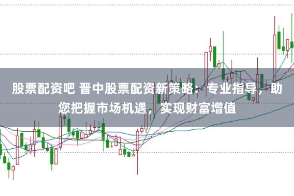 股票配资吧 晋中股票配资新策略：专业指导，助您把握市场机遇，实现财富增值
