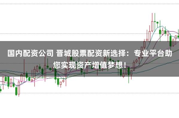 国内配资公司 晋城股票配资新选择：专业平台助您实现资产增值梦想！