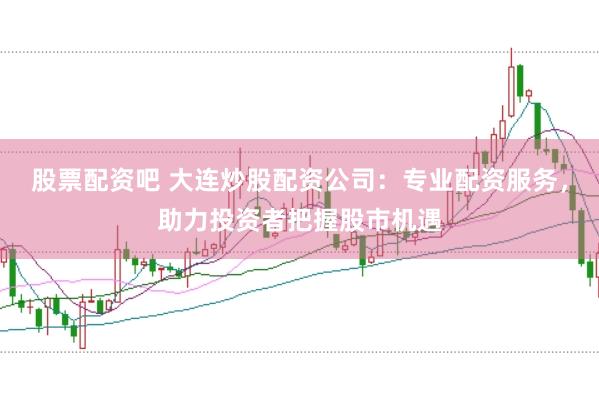 股票配资吧 大连炒股配资公司：专业配资服务，助力投资者把握股市机遇