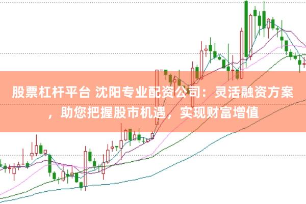 股票杠杆平台 沈阳专业配资公司：灵活融资方案，助您把握股市机遇，实现财富增值
