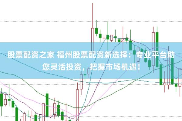 股票配资之家 福州股票配资新选择：专业平台助您灵活投资，把握市场机遇！