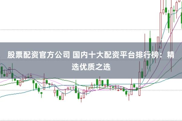 股票配资官方公司 国内十大配资平台排行榜：精选优质之选