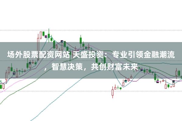 场外股票配资网站 天盛投资：专业引领金融潮流，智慧决策，共创财富未来