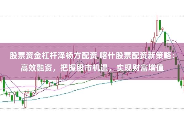 股票资金杠杆泽杨方配资 喀什股票配资新策略：高效融资，把握股市机遇，实现财富增值
