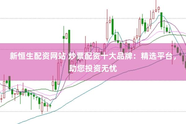 新恒生配资网站 炒票配资十大品牌：精选平台，助您投资无忧