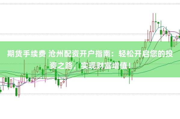 期货手续费 沧州配资开户指南：轻松开启您的投资之路，实现财富增值！