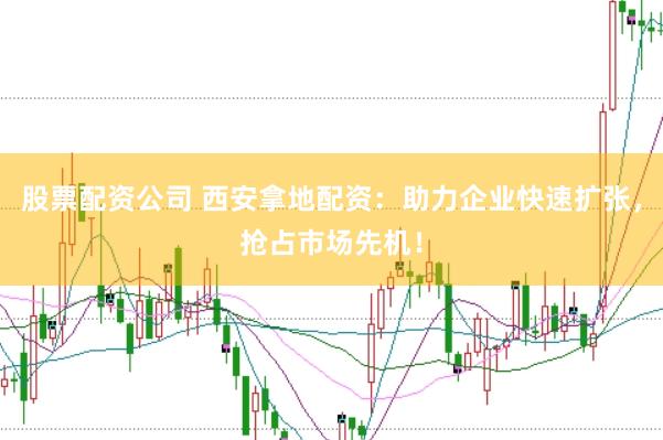 股票配资公司 西安拿地配资：助力企业快速扩张，抢占市场先机！