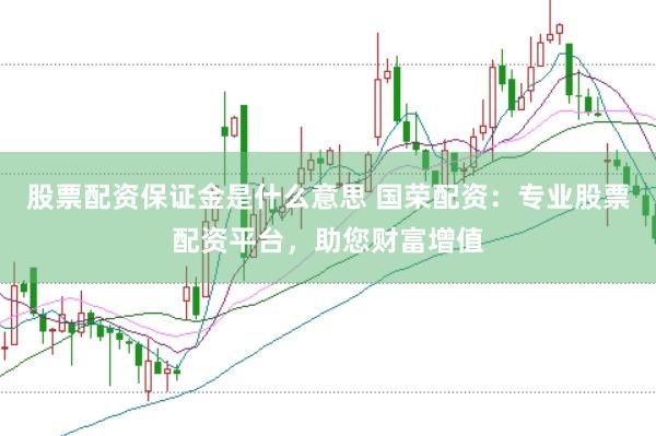 股票配资保证金是什么意思 国荣配资：专业股票配资平台，助您财富增值