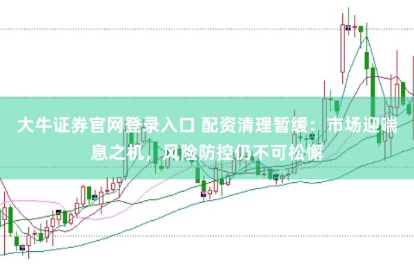 大牛证券官网登录入口 配资清理暂缓：市场迎喘息之机，风险防控仍不可松懈