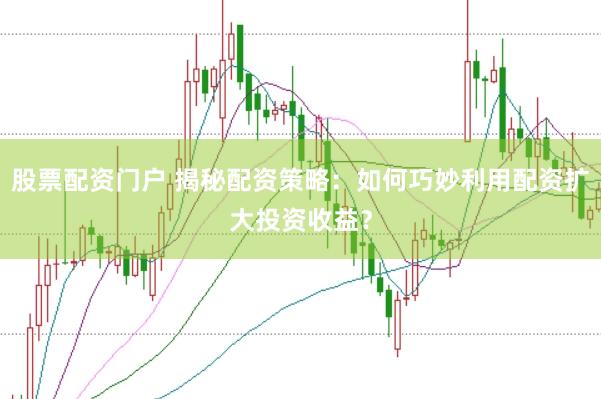 股票配资门户 揭秘配资策略：如何巧妙利用配资扩大投资收益？