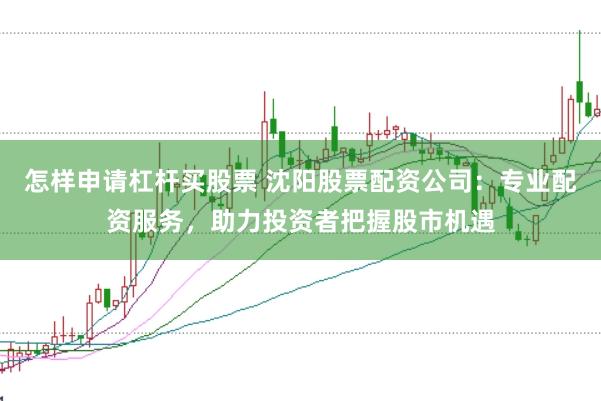 怎样申请杠杆买股票 沈阳股票配资公司：专业配资服务，助力投资者把握股市机遇