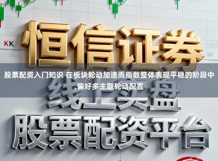 股票配资入门知识 在板块轮动加速而指数整体表现平稳的阶段中，偏好多主题轮动配置