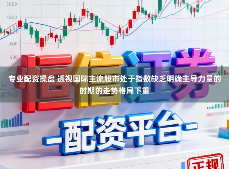 专业配资操盘 透视国际主流股市处于指数缺乏明确主导力量的时期的走势格局下重