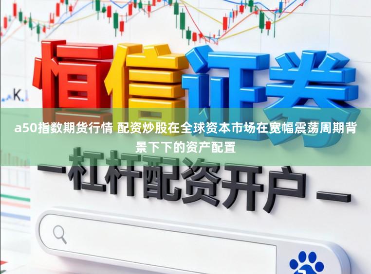 a50指数期货行情 配资炒股在全球资本市场在宽幅震荡周期背景下下的资产配置