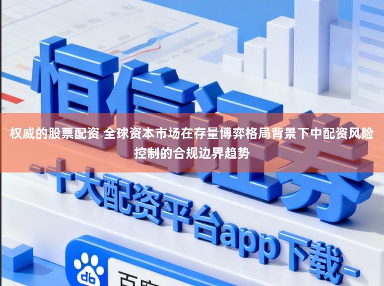 权威的股票配资 全球资本市场在存量博弈格局背景下中配资风险控制的合规边界趋势