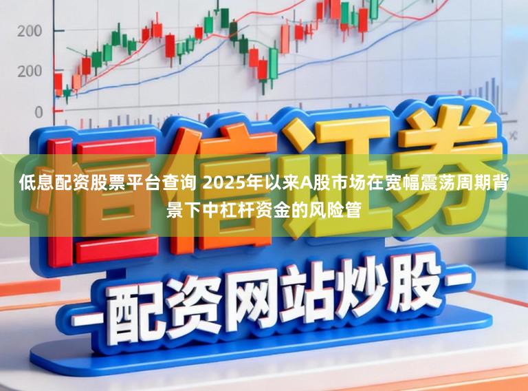 低息配资股票平台查询 2025年以来A股市场在宽幅震荡周期背景下中杠杆资金的风险管